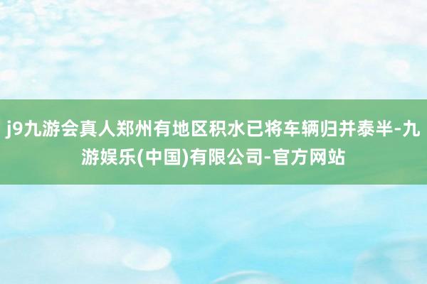 j9九游会真人郑州有地区积水已将车辆归并泰半-九游娱乐(中国)有限公司-官方网站