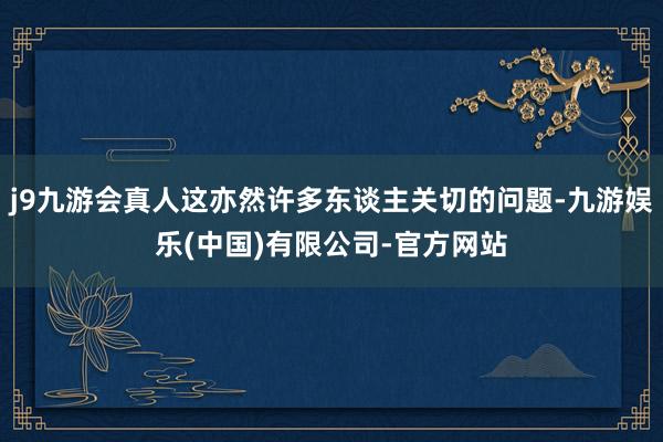 j9九游会真人这亦然许多东谈主关切的问题-九游娱乐(中国)有限公司-官方网站
