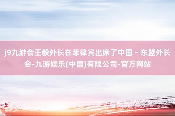 j9九游会王毅外长在菲律宾出席了中国－东盟外长会-九游娱乐(中国)有限公司-官方网站