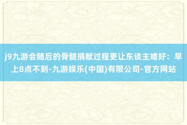j9九游会随后的骨髓捐献过程更让东谈主嗜好:早上8点不到-九游娱乐(中国)有限公司-官方网站