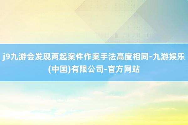 j9九游会发现两起案件作案手法高度相同-九游娱乐(中国)有限公司-官方网站