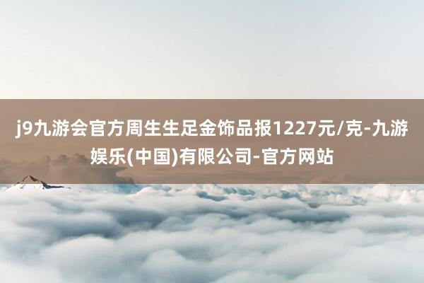 j9九游会官方周生生足金饰品报1227元/克-九游娱乐(中国)有限公司-官方网站