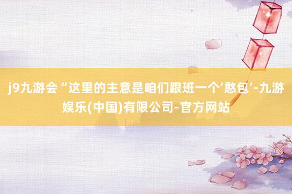 j9九游会“这里的主意是咱们跟班一个‘憨包’-九游娱乐(中国)有限公司-官方网站