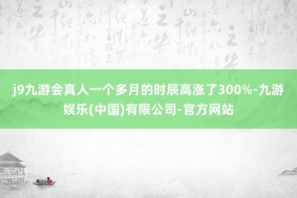 j9九游会真人一个多月的时辰高涨了300%-九游娱乐(中国)有限公司-官方网站