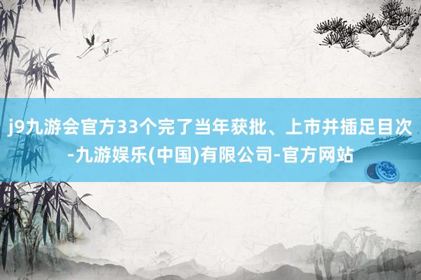 j9九游会官方33个完了当年获批、上市并插足目次-九游娱乐(中国)有限公司-官方网站