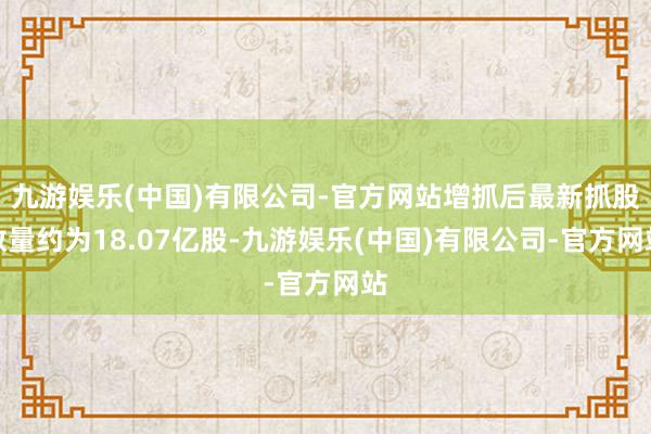 九游娱乐(中国)有限公司-官方网站增抓后最新抓股数量约为18.07亿股-九游娱乐(中国)有限公司-官方网站