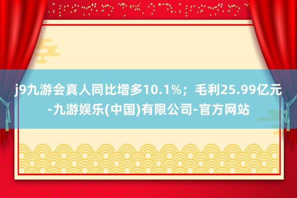 j9九游会真人同比增多10.1%；毛利25.99亿元-九游娱乐(中国)有限公司-官方网站