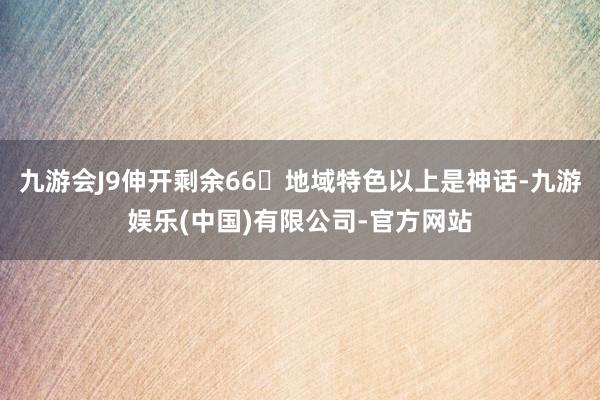 九游会J9伸开剩余66地域特色以上是神话-九游娱乐(中国)有限公司-官方网站