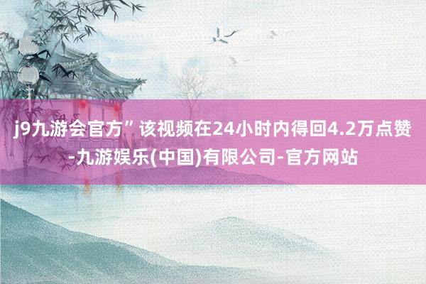 j9九游会官方”该视频在24小时内得回4.2万点赞-九游娱乐(中国)有限公司-官方网站