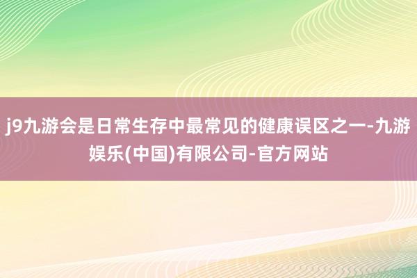 j9九游会是日常生存中最常见的健康误区之一-九游娱乐(中国)有限公司-官方网站
