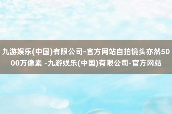 九游娱乐(中国)有限公司-官方网站自拍镜头亦然5000万像素 -九游娱乐(中国)有限公司-官方网站