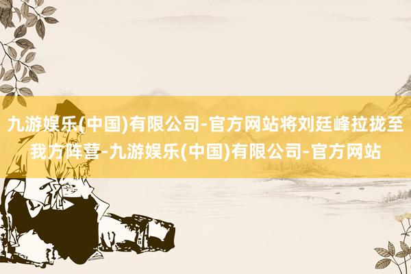 九游娱乐(中国)有限公司-官方网站将刘廷峰拉拢至我方阵营-九游娱乐(中国)有限公司-官方网站