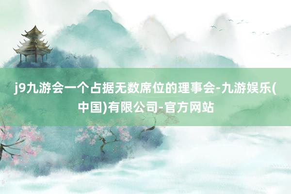 j9九游会 一个占据无数席位的理事会-九游娱乐(中国)有限公司-官方网站