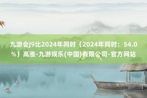 九游会J9比2024年同时（2024年同时：54.0%）高涨-九游娱乐(中国)有限公司-官方网站