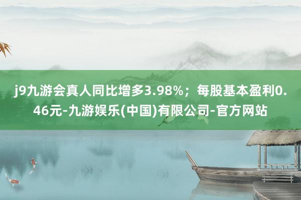 j9九游会真人同比增多3.98%；每股基本盈利0.46元-九游娱乐(中国)有限公司-官方网站