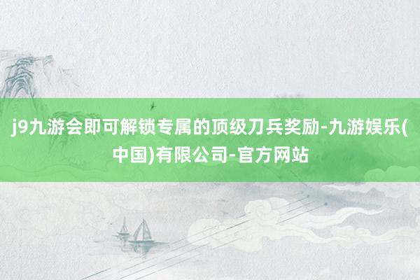 j9九游会即可解锁专属的顶级刀兵奖励-九游娱乐(中国)有限公司-官方网站