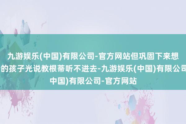 九游娱乐(中国)有限公司-官方网站但巩固下来想考：“当今的孩子光说教根蒂听不进去-九游娱乐(中国)有限公司-官方网站