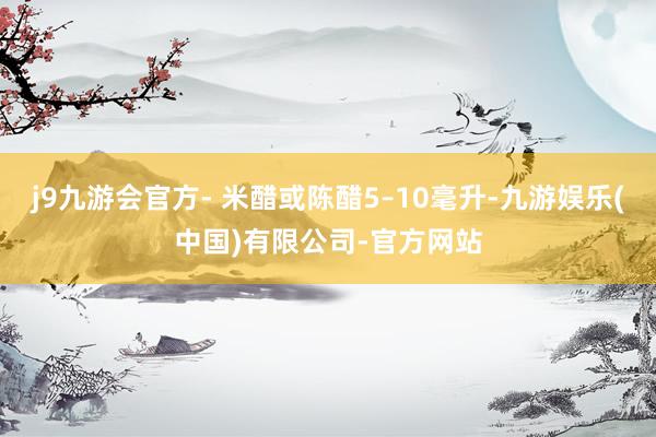 j9九游会官方- 米醋或陈醋5–10毫升-九游娱乐(中国)有限公司-官方网站