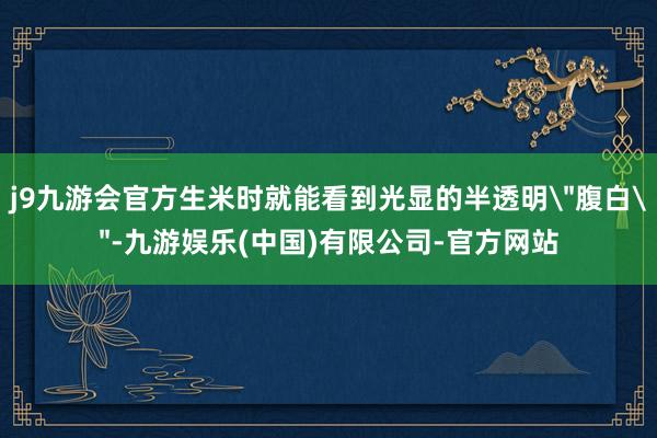j9九游会官方生米时就能看到光显的半透明