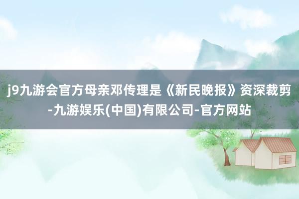 j9九游会官方母亲邓传理是《新民晚报》资深裁剪-九游娱乐(中国)有限公司-官方网站