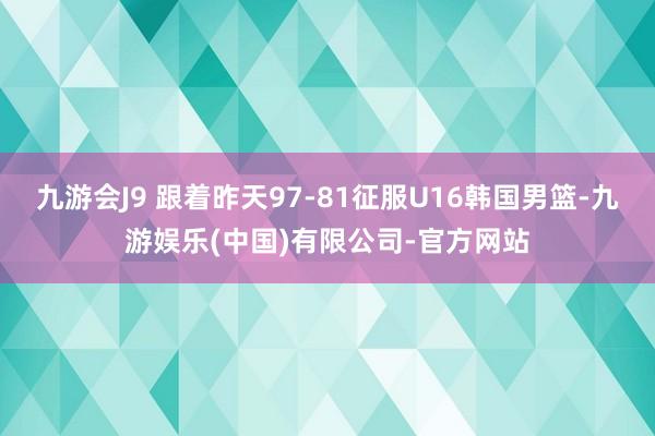 九游会J9 跟着昨天97-81征服U16韩国男篮-九游娱乐(中国)有限公司-官方网站