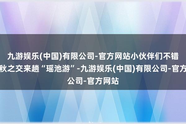 九游娱乐(中国)有限公司-官方网站小伙伴们不错在夏秋之交来趟“瑶池游”-九游娱乐(中国)有限公司-官方网站
