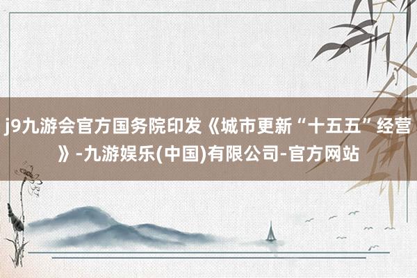 j9九游会官方国务院印发《城市更新“十五五”经营》-九游娱乐(中国)有限公司-官方网站