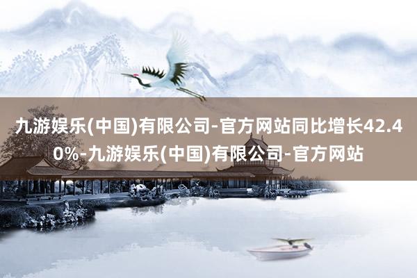 九游娱乐(中国)有限公司-官方网站同比增长42.40%-九游娱乐(中国)有限公司-官方网站