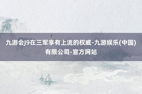 九游会J9在三军享有上流的权威-九游娱乐(中国)有限公司-官方网站