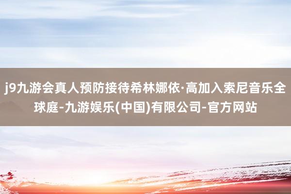 j9九游会真人预防接待希林娜依·高加入索尼音乐全球庭-九游娱乐(中国)有限公司-官方网站