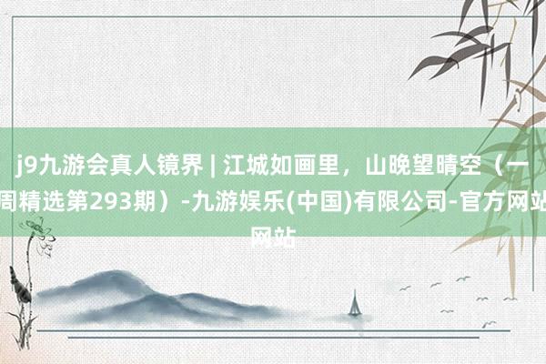 j9九游会真人镜界 | 江城如画里，山晚望晴空（一周精选第293期）-九游娱乐(中国)有限公司-官方网站