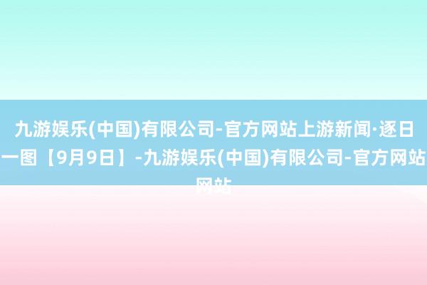 九游娱乐(中国)有限公司-官方网站上游新闻·逐日一图【9月9日】-九游娱乐(中国)有限公司-官方网站