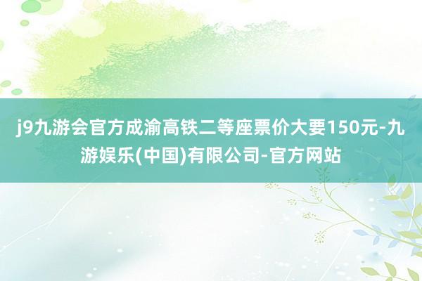 j9九游会官方成渝高铁二等座票价大要150元-九游娱乐(中国)有限公司-官方网站