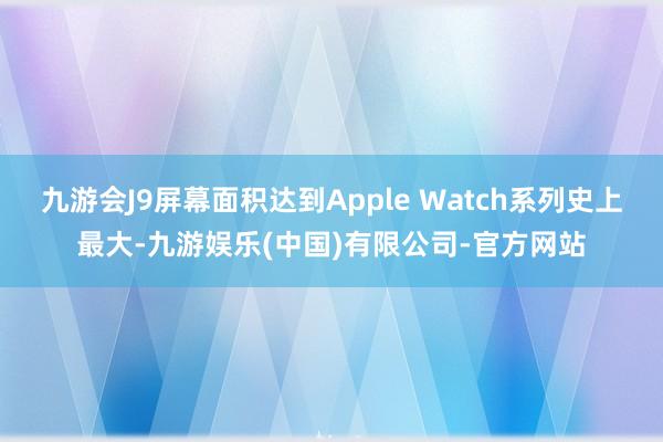 九游会J9屏幕面积达到Apple Watch系列史上最大-九游娱乐(中国)有限公司-官方网站